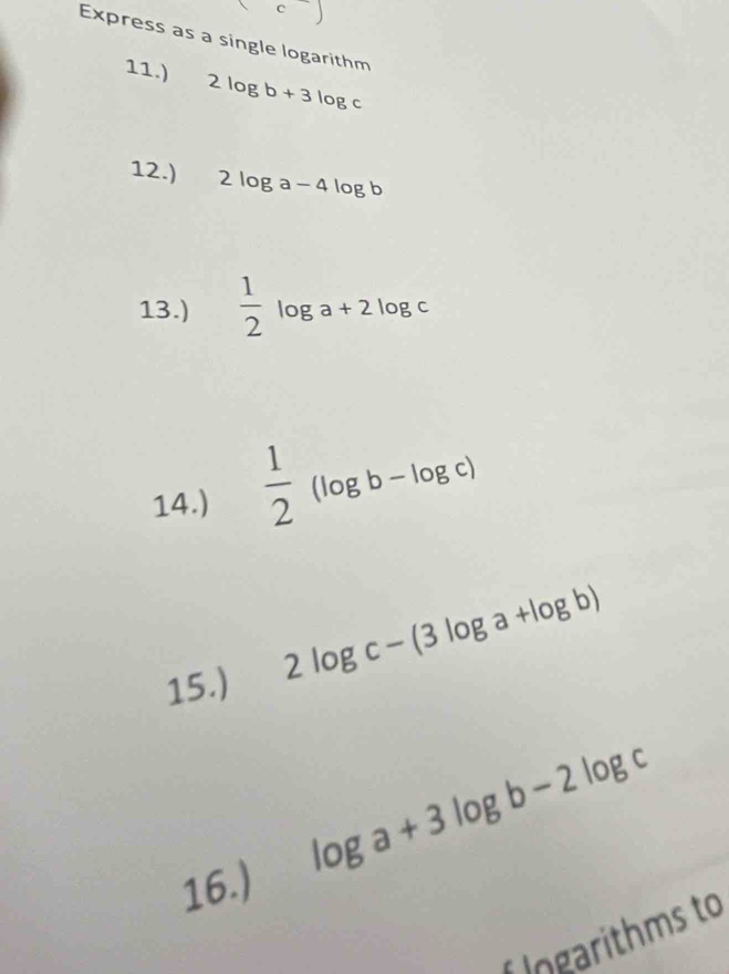 Express as a single logarithm 
11.) 2log b+3log c
12.) 2log a-4log b
13.)  1/2 log a+2log c
14.)  1/2 (log b-log c)
15.)
2log c-(3log a+log b)
log a+3log b-2log c
16.) 
f Ingarithms to