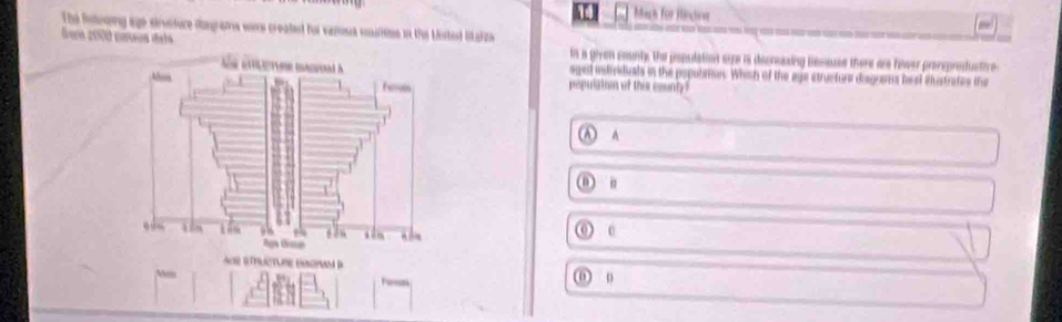 Iach für Hntive
The fntooing age sirviture dagrams wers created hor vanoua courne in the Mnitest likafitie
Som 2000 coeos dels
in a given county, the population syre is decressing Bsssuse there are hewer prorsprofuctive
aged intividuals in the popublton. Whish of the age structurs disgnans beat iustrates the
population of this county
Ⓐ A
() n
( o
a é ucture em B
Aem
0