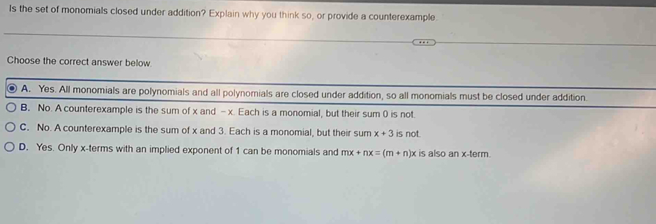 Is the set of monomials closed under addition? Explain why you think so, or provide a counterexample.
Choose the correct answer below.
A. Yes. All monomials are polynomials and all polynomials are closed under addition, so all monomials must be closed under addition.
B. No. A counterexample is the sum of x and - x. Each is a monomial, but their sum 0 is not.
C. No. A counterexample is the sum of x and 3. Each is a monomial, but their sum x+3 is not.
D. Yes. Only x -terms with an implied exponent of 1 can be monomials and mx+nx=(m+n)x is also anx-term