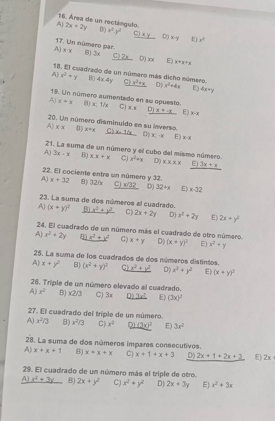 Área de un rectángulo.
A) 2x+2y B) x^2.y^2 C ) x.y D) x-y E) x^2
17. Un número par.
A) X· X B) 3x C) 2x D) xx E) x+x+x
18. El cuadrado de un número más dicho número.
A) x^2+y B) 4x.4y C) _ x^2+x D) x^2+4x E) 4x+y
19. Un número aumentado en su opuesto.
A) x/ x B) x;1/x C) X.X D) x+-x E) X-X
20. Un número disminuido en su inverso.
A) X· X B) X+X C) x-1/x D) x; -x E) X-X
21. La suma de un número y el cubo del mismo número.
A) 3x-x B) x.x+x C) x^2+x D) X.X.X.X E) 3x+x
22. El cociente entre un número y 32.
A) x+32 B) 32/x C) _ x/32 D) 32+x E) x-32
23. La suma de dos números al cuadrado.
A) (x+y)^2 B) _ x^2+y^2 C) 2x+2y D) x^2+2y E) 2x+y^2
24. El cuadrado de un número más el cuadrado de otro número.
A) x^2+2y B) x^2+y^2 C) x+y D) (x+y)^2 E) x^2+y
25. La suma de los cuadrados de dos números distintos.
A) x+y^2 B) (x^2+y)^2 C) _ x^2+y^2 D) x^2+y^2 E) (x+y)^2
26. Triple de un número elevado al cuadrado.
A) x^2 B) x2/3 C) 3x D) _ 3x^2 E) (3x)^2
27. El cuadrado del triple de un número.
A) x^2/3 B) x^2/3 C) x^2 D) (3x)^2 E) 3x^2
28. La suma de dos números impares consecutivos.
A) x+x+1 B) x+x+x C) x+1+x+3 D) 2x+1+2x+3 E) 2x+
29. El cuadrado de un número más el triple de otro.
A) _ x^2+3y B) 2x+y^2 C) x^2+y^2 D) 2x+3y E) x^2+3x