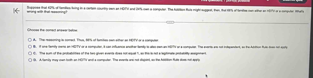 Suppose that 42% of families living in a certain country own an HDTV and 24% own a computer. The Addition Rule might suggest, then, that 66% of families own either an HDTV or a computer. What's
wrong with that reasoning?
Choose the correct answer below.
A. The reasoning is correct. Thus, 66% of families own either an HDTV or a computer.
B. If one family owns an HDTV or a computer, it can influence another family to also own an HDTV or a computer. The events are not independent, so the Addition Rule does not apply.
C. The sum of the probabilities of the two given events does not equal 1, so this is not a legitimate probability assignment.
D. A family may own both an HDTV and a computer. The events are not disjoint, so the Addition Rule does not apply.