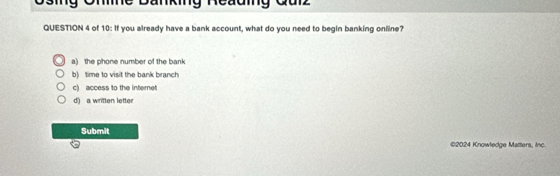 Ohne Banking Reauing Quiz
QUESTION 4 of 10: If you already have a bank account, what do you need to begin banking online?
a) the phone number of the bank
b) time to visit the bank branch
c) access to the internet
d) a written letter
Submit
©2024 Knowledge Matters, Inc.