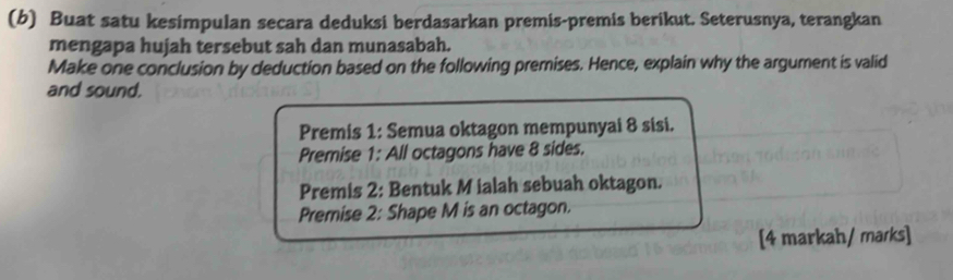 Buat satu kesimpulan secara deduksi berdasarkan premis-premis berikut. Seterusnya, terangkan 
mengapa hujah tersebut sah dan munasabah. 
Make one conclusion by deduction based on the following premises. Hence, explain why the argument is valid 
and sound. 
Premis 1: Semua oktagon mempunyai 8 sisi. 
Premise 1: All octagons have 8 sides. 
Premis 2: Bentuk M ialah sebuah oktagon. 
Premise 2: Shape M is an octagon. 
[4 markah/ marks]