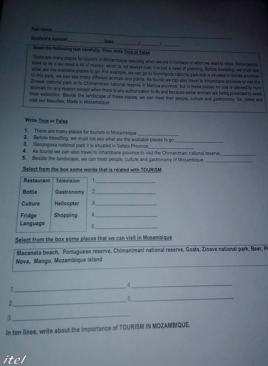 Full name 
_ 
Student's number 
_ 
_Date: 
Read the following text carefully. Then write True or False 
There are many places for tourism in Mozambique specially when we are in holidays or when we want to relax. Some people 
think to do it we need a lot of money, which is not always true, it is just a need of planning. Before travelling, we must see 
what are the available places to go. For example, we can go to Gorongosa national park that is situated in Sofala province. 
In this park, we can see many different animals and plants. As tourist we can also travel to inhambane province to visit the 
Zinave national park or to Chimanimani national reserve in Manica province, but in these places no one is allowed to hunt 
animals for any reason except when there is any authorization to do and because some animals are being protected to avoid 
their extinction. Beside the landscape of these places, we can meet their people, culture and gastronomy. So, come and 
visit our beauties, Made in Mozambique. 
Write True or False 
1. There are many places for tourism in Mozambique._ 
2. Before travelling, we must not see what are the available places to go_ 
3. Gorongosa national park it is situated in Sofala Province_ 
4. As tourist we can also travel to inhambane province to visit the Chimanimani national reserve_ 
5. Beside the landscape, we can meet people, culture and gastronomy of Mozambique._ 
Select from the box some words that is related with TOURISM 
Restaurant Television 1._ 
Bottle Gastronomy 2._ 
Culture Helicopter 3._ 
Fridge Shopping 4._ 
Language 
5._ 
Select from the box some places that we can visit in Mozambique 
Macaneta beach, Portuguese reserve, Chimanimani national reserve, Goats, Zinave national park, Beer, Pi 
Nova, Mango, Mozambique island 
4._ 
1. 
_ 
_5._ 
2. 
3 
_ 
In ten lines, write about the importance of TOURISM IN MOZAMBIQUE. 
itel