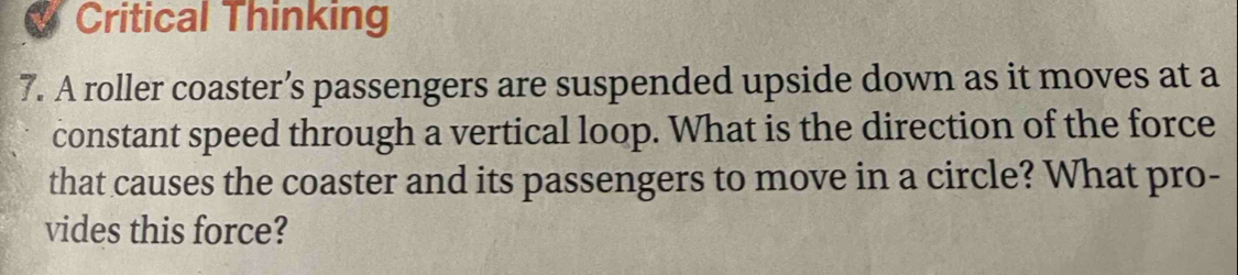 Critical Thinking 
7. A roller coaster’s passengers are suspended upside down as it moves at a 
constant speed through a vertical loop. What is the direction of the force 
that causes the coaster and its passengers to move in a circle? What pro- 
vides this force?