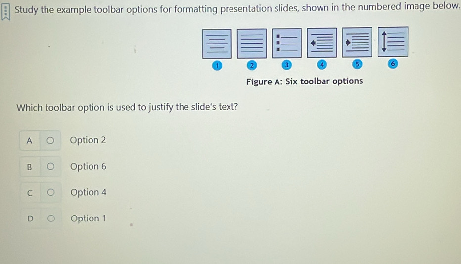 Study the example toolbar options for formatting presentation slides, shown in the numbered image below.
m
1 2 3 4 5 6
Figure A: Six toolbar options
Which toolbar option is used to justify the slide's text?
A Option 2
B Option 6
C Option 4
Option 1