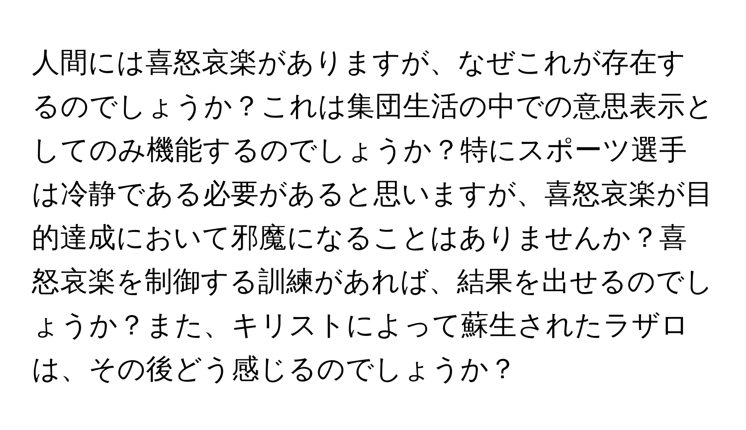 人間には喜怒哀楽がありますが、なぜこれが存在するのでしょうか？これは集団生活の中での意思表示としてのみ機能するのでしょうか？特にスポーツ選手は冷静である必要があると思いますが、喜怒哀楽が目的達成において邪魔になることはありませんか？喜怒哀楽を制御する訓練があれば、結果を出せるのでしょうか？また、キリストによって蘇生されたラザロは、その後どう感じるのでしょうか？