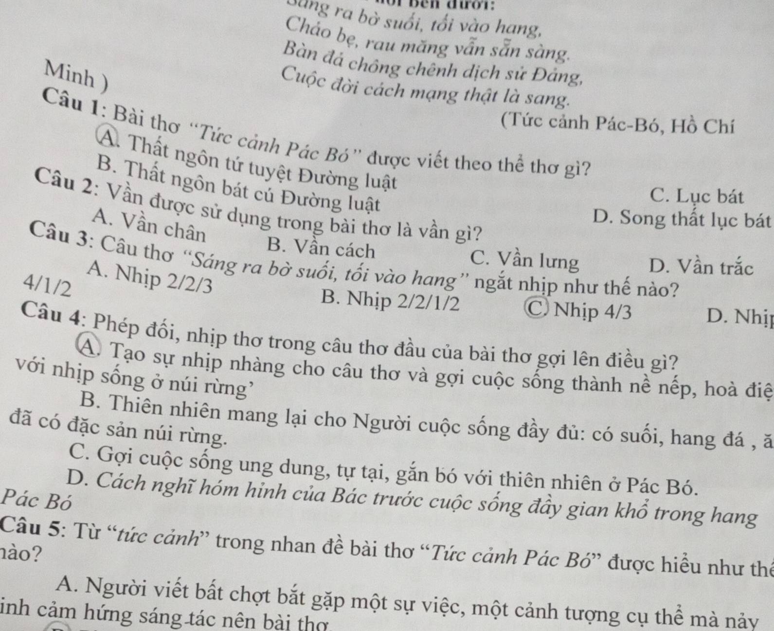 or ben đườr:
Cang ra bờ suổi, tối vào hạng,
Cháo bẹ, rau măng vẫn sẵn sàng.
Bàn đá chông chênh dịch sử Đảng,
Minh )
Cuộc đời cách mạng thật là sang.
(Tức cảnh Pác-Bó, Hồ Chí
Câu 1: Bài thơ “Tức cảnh Pác Bó” được viết theo thể thơ gì?
A. Thất ngôn tứ tuyệt Đường luật
B. Thất ngôn bát cú Đường luật
C. Lục bát
Câu 2: Vần được sử dụng trong bài thơ là vần gì?
D. Song thất lục bát
A. Vần chân
B. Vần cách C. Vần lưng
Câu 3: Câu thơ “Sáng ra bờ suối, tối vào hang” ngắt nhịp như thế nào?
D. Vần trắc
A. Nhịp 2/2/3
4/1/2
B. Nhịp 2/2/1/2 C Nhịp 4/3
D. Nhị
Câu 4: Phép đối, nhịp thơ trong câu thơ đầu của bài thơ gợi lên điều gì?
A. Tạo sự nhịp nhàng cho câu thơ và gợi cuộc sống thành nề nếp, hoà điệ
với nhịp sống ở núi rừng'
B. Thiên nhiên mang lại cho Người cuộc sống đầy đủ: có suối, hang đá , ă
đã có đặc sản núi rừng.
C. Gợi cuộc sống ung dung, tự tại, gắn bó với thiên nhiên ở Pác Bó.
Pác Bó
D. Cách nghĩ hóm hỉnh của Bác trước cuộc sống đầy gian khổ trong hang
Câu 5: Từ “tức cảnh” trong nhan đề bài thơ “Tức cảnh Pác Bó” được hiều như thế
hào?
A. Người viết bất chợt bắt gặp một sự việc, một cảnh tượng cụ thể mà nảy
inh cảm hứng sáng tác nên bài thờ