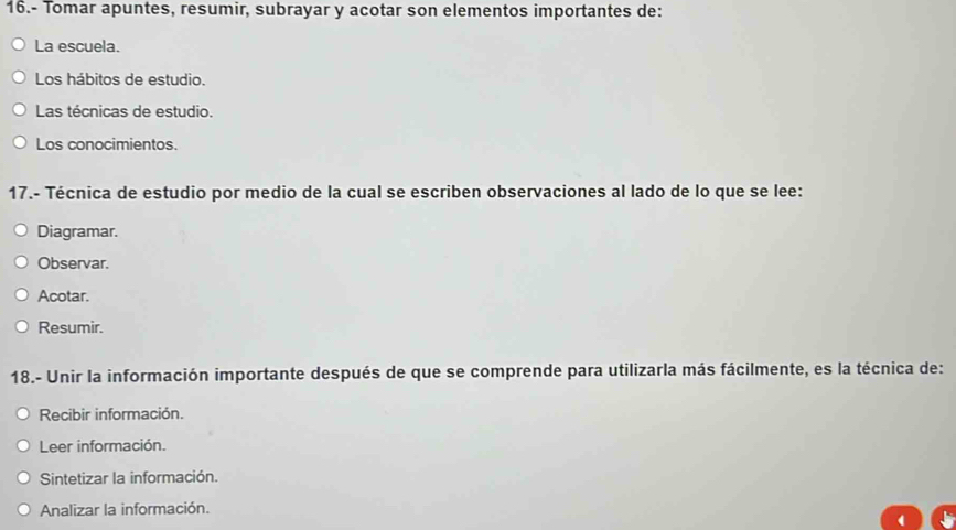 16.- Tomar apuntes, resumir, subrayar y acotar son elementos importantes de:
La escuela.
Los hábitos de estudio.
Las técnicas de estudio.
Los conocimientos.
17.- Técnica de estudio por medio de la cual se escriben observaciones al lado de lo que se lee:
Diagramar.
Observar.
Acotar.
Resumir.
18.- Unir la información importante después de que se comprende para utilizarla más fácilmente, es la técnica de:
Recibir información.
Leer información.
Sintetizar la información.
Analizar la información.