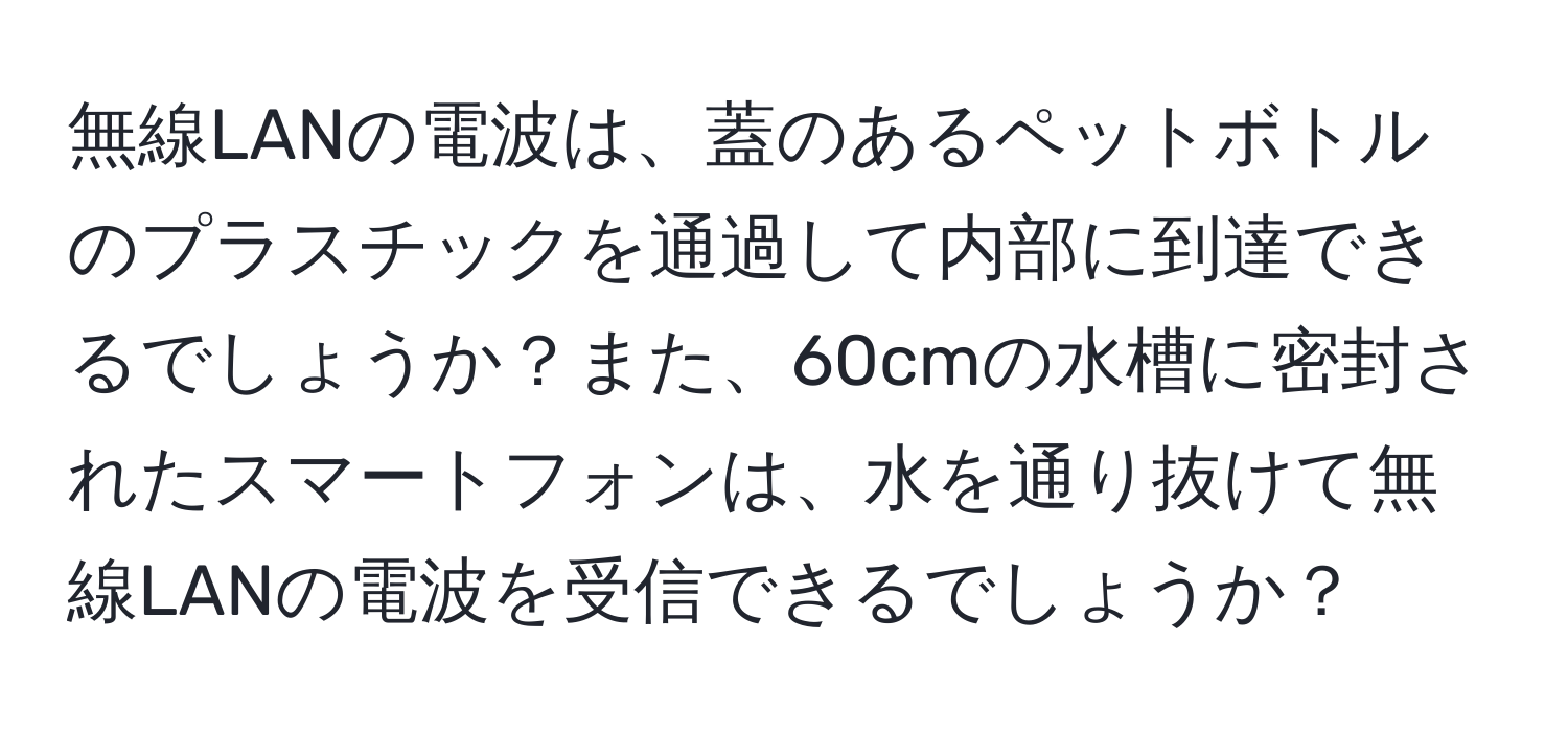 無線LANの電波は、蓋のあるペットボトルのプラスチックを通過して内部に到達できるでしょうか？また、60cmの水槽に密封されたスマートフォンは、水を通り抜けて無線LANの電波を受信できるでしょうか？