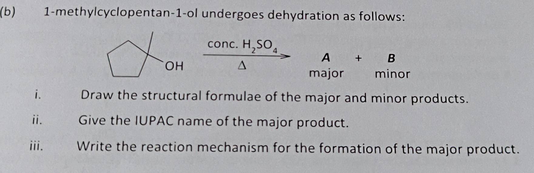 1-methylcyclopentan-1-ol undergoes dehydration as follows:
C onc. H_2SO_4
A+B
OH 
^ 
major _ minor 
i. Draw the structural formulae of the major and minor products. 
ii. Give the IUPAC name of the major product. 
iii. Write the reaction mechanism for the formation of the major product.