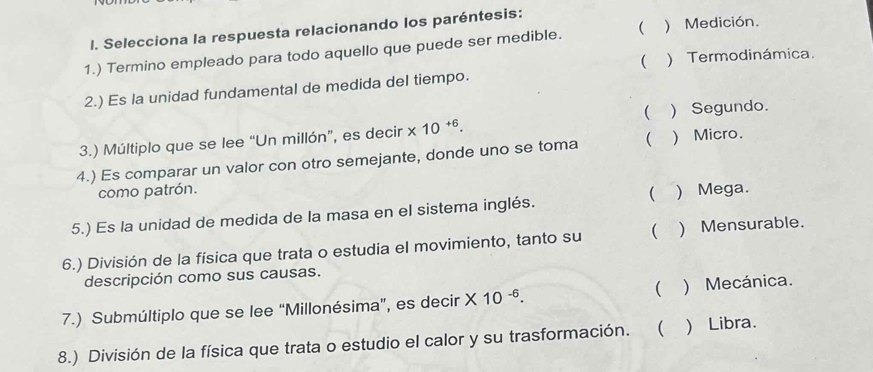 Selecciona la respuesta relacionando los paréntesis:
1.) Termino empleado para todo aquello que puede ser medible. ( ) Medición.
( ) Termodinámica.
2.) Es la unidad fundamental de medida del tiempo.
3.) Múltiplo que se lee “Un millón”, es decir * 10^(+6). ( ) Segundo.
4.) Es comparar un valor con otro semejante, donde uno se toma  ) Micro.
como patrón.
5.) Es la unidad de medida de la masa en el sistema inglés. ( ) Mega.
6.) División de la física que trata o estudia el movimiento, tanto su  ) Mensurable.
descripción como sus causas.
7.) Submúltiplo que se lee “Millonésima”, es decir * 10^(-6). ( ) Mecánica.
8.) División de la física que trata o estudio el calor y su trasformación. ( Libra.