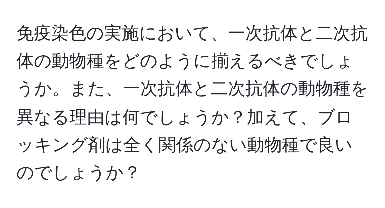 免疫染色の実施において、一次抗体と二次抗体の動物種をどのように揃えるべきでしょうか。また、一次抗体と二次抗体の動物種を異なる理由は何でしょうか？加えて、ブロッキング剤は全く関係のない動物種で良いのでしょうか？