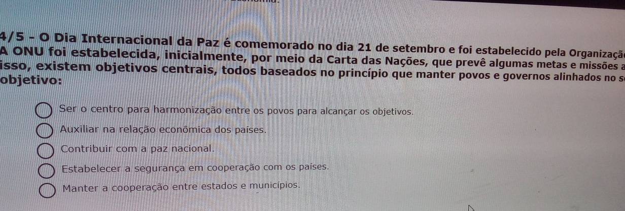 4/5 - O Dia Internacional da Paz é comemorado no dia 21 de setembro e foi estabelecido pela Organização
A ONU foi estabelecida, inicialmente, por meio da Carta das Nações, que prevê algumas metas e missões a
isso, existem objetivos centrais, todos baseados no princípio que manter povos e governos alinhados no se
objetivo:
Ser o centro para harmonização entre os povos para alcançar os objetivos.
Auxiliar na relação econômica dos países
Contribuir com a paz nacional.
Estabelecer a segurança em cooperação com os países.
Manter a cooperação entre estados e municípios.