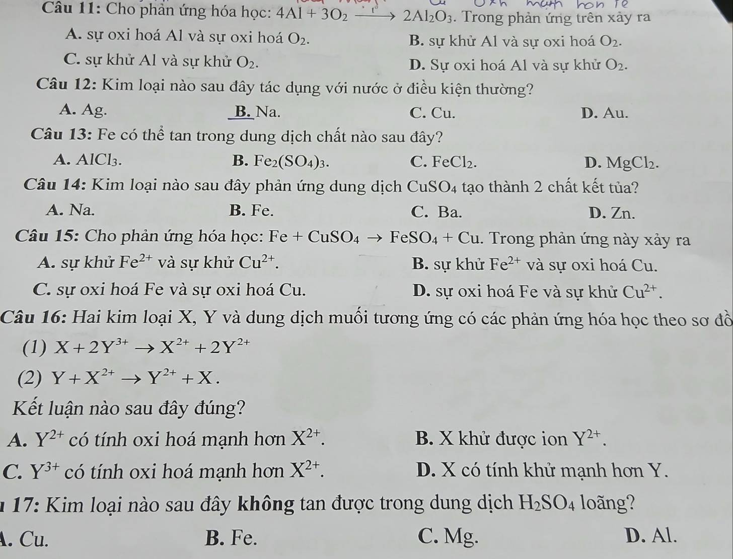 Cho phản ứng hóa học: 4Al+3O_2to 2Al_2O_3. Trong phản ứng trên xảy ra
A. sự oxi hoá Al và sự oxi hoá O_2. B. sự khử Al và sự oxi hoá O_2.
C. sự khử Al và sự khử O_2. D. Sự oxi hoá Al và sự khử O_2.
Câu 12: Kim loại nào sau đây tác dụng với nước ở điều kiện thường?
A. Ag. _B. Na. C. Cu. D. Au.
Câu 13: Fe có thể tan trong dung dịch chất nào sau đây?
A. AlCl₃. B. Fe_2(SO_4)_3. C. Fe Cl_2. D. MgCl_2.
Câu 14: Kim loại nào sau đây phản ứng dung dịch CuSO_4 tạo thành 2 chất kết tủa?
A. Na. B. Fe. C. Ba. D. Zn.
Câu 15: Cho phản ứng hóa học: Fe+CuSO_4to FeSO_4+Cu. Trong phản ứng này xảy ra
A. sự khử Fe^(2+) và sự khử Cu^(2+). B. sự khử Fe^(2+) và sự oxi hoá Cu.
C. sự oxi hoá Fe và sự oxi hoá Cu. D. sự oxi hoá Fe và sự khử Cu^(2+).
Câu 16: Hai kim loại X, Y và dung dịch muối tương ứng có các phản ứng hóa học theo sơ đồ
(1) X+2Y^(3+)to X^(2+)+2Y^(2+)
(2) Y+X^(2+)to Y^(2+)+X.
Kết luận nào sau đây đúng?
A. Y^(2+) có tính oxi hoá mạnh hơn X^(2+). B. X khử được ion Y^(2+).
C. Y^(3+) có tính oxi hoá mạnh hơn X^(2+). D. X có tính khử mạnh hơn Y.
* 17: Kim loại nào sau đây không tan được trong dung dịch H_2SO_4 loãng?
. Cu. B. Fe. C. Mg. D. Al.