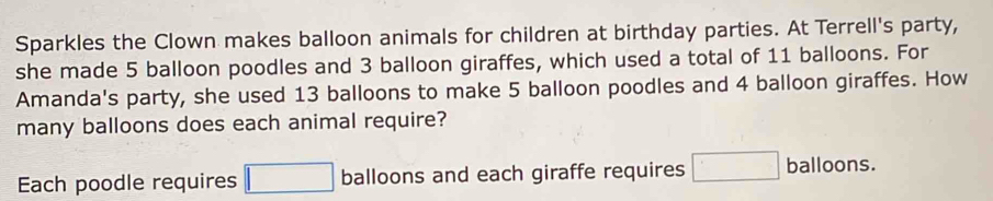 Sparkles the Clown makes balloon animals for children at birthday parties. At Terrell's party, 
she made 5 balloon poodles and 3 balloon giraffes, which used a total of 11 balloons. For 
Amanda's party, she used 13 balloons to make 5 balloon poodles and 4 balloon giraffes. How 
many balloons does each animal require? 
Each poodle requires □ balloons and each giraffe requires □ balloons.