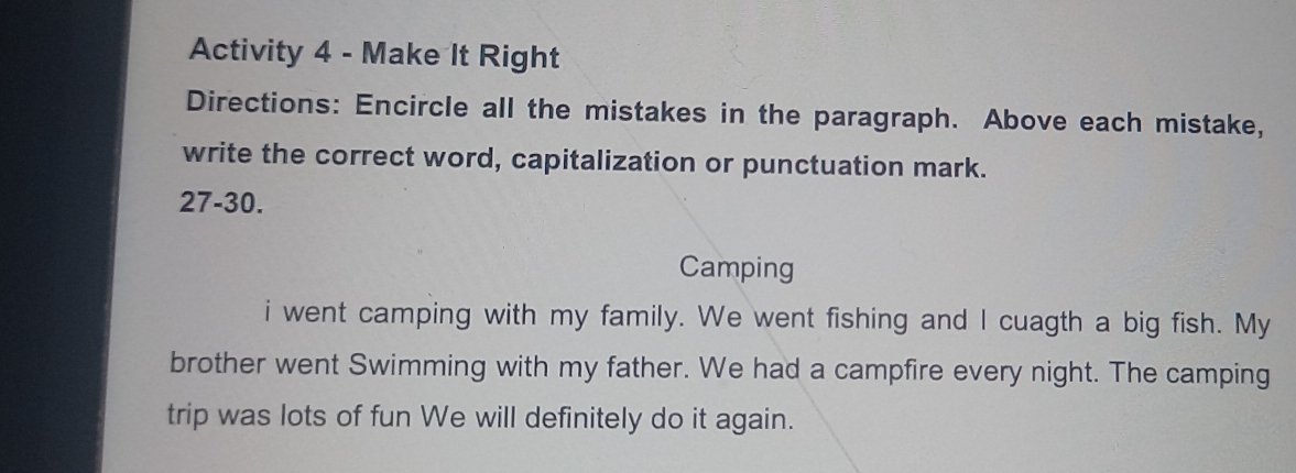 Activity 4 - Make It Right 
Directions: Encircle all the mistakes in the paragraph. Above each mistake, 
write the correct word, capitalization or punctuation mark. 
27-30. 
Camping 
i went camping with my family. We went fishing and I cuagth a big fish. My 
brother went Swimming with my father. We had a campfire every night. The camping 
trip was lots of fun We will definitely do it again.