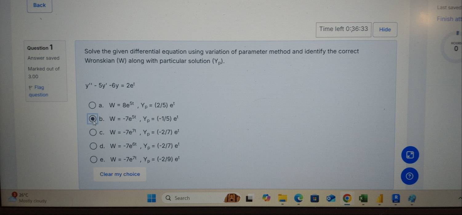 Back Last saved
Finish att
Time left 0:36:33 Hide
Question 1 Solve the given differential equation using variation of parameter method and identify the correct
0
Answer saved Wronskian (W) along with particular solution (Y_p). 
Marked out of
3.00
Flag
y''-5y'-6y=2e^t
question
a. W=8e^(5t), Y_p=(2/5)e^t
b. W=-7e^(5t), Y_p=(-1/5)e^t
c. W=-7e^(7t), Y_p=(-2/7)e^t
d. W=-7e^(6t), Y_p=(-2/7)e^t
e. W=-7e^(7t), Y_p=(-2/9)e^t
Clear my choice
26°C 
Mostly cloudy Search