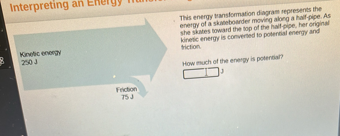 Interpreting an E nerg n 
This energy transformation diagram represents the 
energy of a skateboarder moving along a half-pipe. As 
she skates toward the top of the half-pipe, her original 
kinetic energy is converted to potential energy and 
friction. 
How much of the energy is potential? 
J