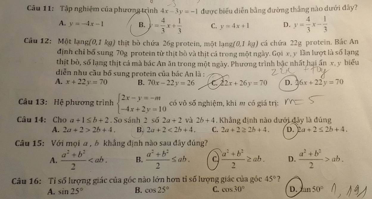 Tập nghiệm của phương trình 4x-3y=-1 được biểu diễn bằng đường thắng nào dưới đây?
A. y=-4x-1 B. = 4/3 x+ 1/3  C. y=4x+1 D. y= 4/3 x- 1/3 
Câu 12: Một lang(0,1kg) thịt bò chứa 26g protein, một lạng (0,1kg) ) cá chứa 22g protein. Bác An
định chỉ bố sung 70g protein từ thịt bò và thịt cá trong một ngày. Gọi x, y lần lượt là số lạng
thịt bò, số lạng thịt cá mà bác An ăn trong một ngày. Phương trình bậc nhất hai ấn x, y biểu
diễn nhu cầu bổ sung protein của bác An là :
A. x+22y=70 B. 70x-22y=26 C. 22x+26y=70 D. 6x+22y=70
Câu 13: Hệ phương trình beginarrayl 2x-y=-m -4x+2y=10endarray. cố vô số nghiệm, khi m có giá trị:
Câu 14: Cho a+1≤ b+2. So sánh 2 số 2a+2 và 2b+4. Khẳng định nào đưới đây là đúng
A. 2a+2>2b+4. B. 2a+2<2b+4. C. 2a+2≥ 2b+4. D. 2a+2≤ 2b+4.
Câu 15: Với mọi α , δ khẳng định nào sau đây đúng?
A.  (a^2+b^2)/2  B.  (a^2+b^2)/2 ≤ ab. c,  (a^2+b^2)/2 ≥ ab. D.  (a^2+b^2)/2 >ab.
Câu 16: Tỉ số lượng giác của góc nào lớn hơn tỉ số lượng giác của góc 45° ?
A. sin 25° B. cos 25° C. cos 30° D. an50°