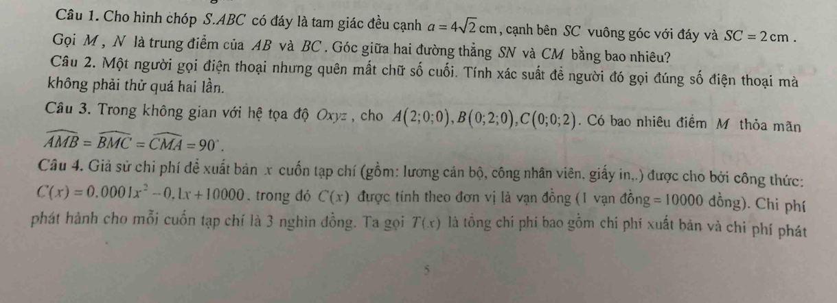 Cho hình chóp S. ABC có đáy là tam giác đều cạnh a=4sqrt(2)cm , cạnh bên SC vuông góc với đáy và SC=2cm. 
Gọi M , N là trung điểm của AB và BC. Góc giữa hai đường thẳng SN và CM bằng bao nhiêu? 
Câu 2. Một người gọi điện thoại nhưng quên mất chữ số cuối. Tính xác suất để người đó gọi đúng số điện thoại mà 
không phải thử quá hai lần. 
Câu 3. Trong không gian với hệ tọa độ Oxyz , cho A(2;0;0), B(0;2;0), C(0;0;2). Có bao nhiêu điểm M thỏa mãn
widehat AMB=widehat BMC=widehat CMA=90°. 
Câu 4. Giả sử chi phí để xuất bản x cuốn tạp chí (gồm: lương cán bộ, công nhân viên, giấy in,.) được cho bởi công thức:
C(x)=0.0001x^2-0.1x+10000. trong dó C(x) được tính theo đơn vị là vạn đồng (1 vạn đồng =10000 dồng). Chi phí 
phát hành cho mỗi cuốn tạp chí là 3 nghin đồng. Ta gọi T(x) là tồng chi phí bao gồm chi phí xuất bản và chi phí phát