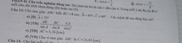 C. cos alpha = 1/3 . D. cos alpha =- 11/8 . 
PHAN II. Câu trắc nghiệm đúng sai. Thí sinh trả lời từ câu 1 đến câu 4. Trong mỗi ý a), b), c), đ) ở
mỗi câu, thí sinh chọn đúng (Đ) hoặc sai (S).
Câu 13: Cho tam giác ABC biết BC=8cm; widehat B=45°; widehat C=60°. . Các mệnh đề sau đủng hay sai?
a) [B]hat A=75°
b) [TH] AB/sin A = BC/sin B = CA/sin C 
c) [TH]ACapprox 5,26(cm)
d) [VD] Chu vi tam giác ABC là Capprox 21,03(cm)
Câu 14. Cho hai mẫu số