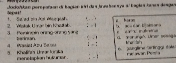 Menjodonkan
Jodohkan pernyataan di bagian kiri dan jawabannya di bagian kanan dengan
tepat!
1. Sa'ad bin Abi Waqqash. ( … ) a. keras
2. Watak Umar bin Khattab. ( … ) b. adil dan bijaksana
3. Pemimpin orang-orang yan c. amirul mukminin
beriman. ( … ) d. menunjuk Umar sebaga
4. Wasiat Abu Bakar. ( … ) khalifah
5. Khalifah Umar ketika e. panglima tertinggi dala
menetapkan hukuman. ( … ) melawan Persia