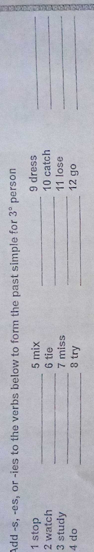 Add -s, -es, or -ies to the verbs below to form the past simple for 3° person 
1 stop _5 mix _9 dress_ 
_ 
2 watch 6 tie _10 catch_ 
3 study _7 miss _11 lose_ 
4 do _8 try _12 go_