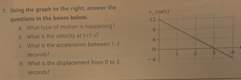 Using the graph to the right, answer the
questions in the boxes below.
a. What type of motion is happening?
b. What is the velocity at t=1s /
c. What is the acceleration between 1-3
seconds? 
d. What is the displacement from 0 to 3 
seconds?