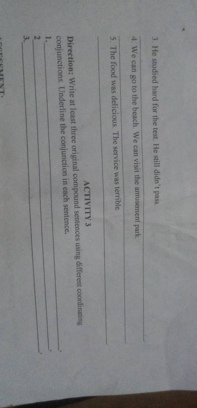 He studied hard for the test. He still didn’t pass. 
_ 
4. We can go to the beach. We can visit the amusement park. 
_ 
_ 
5. The food was delicious. The service was terrible. 
ACTIVITY 3 
Direction: Write at least three original compound sentences using different coordinating 
_ 
conjunctions. Underline the conjunction in each sentence. 
1._ 
. 
2 
_ 
3.