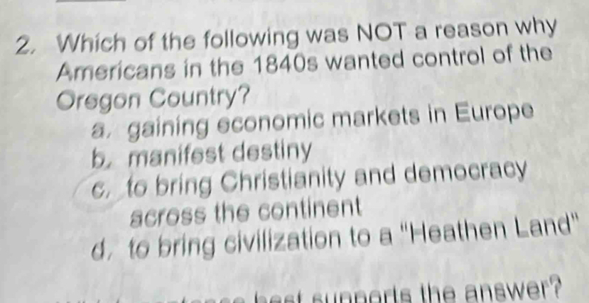 Which of the following was NOT a reason why
Americans in the 1840s wanted control of the
Oregon Country?
a gaining economic markets in Europe
b manifest destiny
cto bring Christianity and democracy
across the continent
d. to bring civilization to a "Heathen Land"
s nports the answer ?