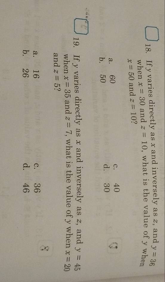 If y varies directly as x and inversely as z, and y=36
when x=30 and z=10 , what is the value of y when
x=50 and z=10 ?
a. 60 c. 40
b. 50
d. 30
19. If y varies directly as x and inversely as z, and y=45
when x=35 and z=7 , what is the value of y when x=20
and z=5 ?
a. 16 c. 36
b. 26 d. 46