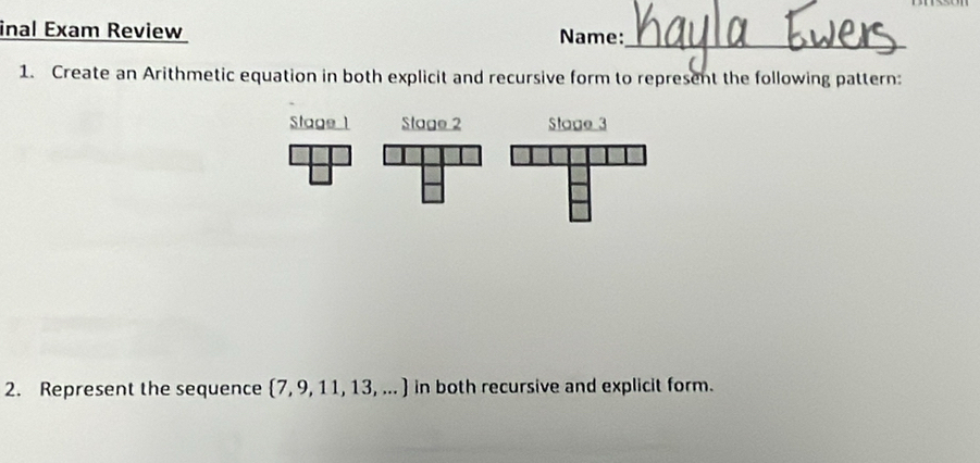 inal Exam Review Name: 
_ 
1. Create an Arithmetic equation in both explicit and recursive form to represent the following pattern: 
Stage 1 Stage 2 Stage 3 
2. Represent the sequence  7,9,11,13,... in both recursive and explicit form.