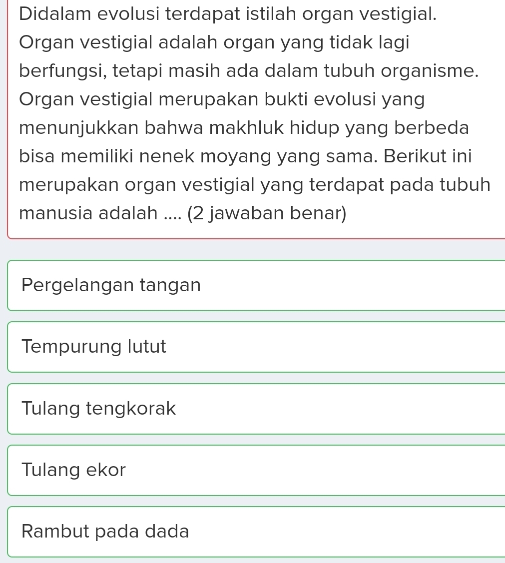 Didalam evolusi terdapat istilah organ vestigial.
Organ vestigial adalah organ yang tidak lagi
berfungsi, tetapi masih ada dalam tubuh organisme.
Organ vestigial merupakan bukti evolusi yang
menunjukkan bahwa makhluk hidup yang berbeda
bisa memiliki nenek moyang yang sama. Berikut ini
merupakan organ vestigial yang terdapat pada tubuh
manusia adalah .... (2 jawaban benar)
Pergelangan tangan
Tempurung lutut
Tulang tengkorak
Tulang ekor
Rambut pada dada