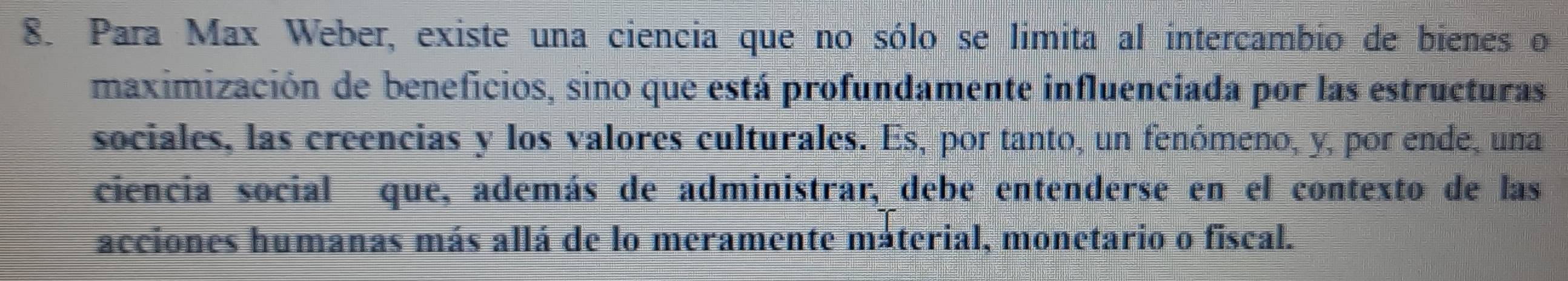 Para Max Weber, existe una ciencia que no sólo se limita al intercambio de bienes o 
maximización de beneficios, sino que está profundamente influenciada por las estructuras 
sociales, las creencias y los valores culturales. Es, por tanto, un fenómeno, y, por ende, una 
ciencia social que, además de administrar, debe entenderse en el contexto de las 
acciones humanas más allá de lo meramente máterial, monetario o fiscal.