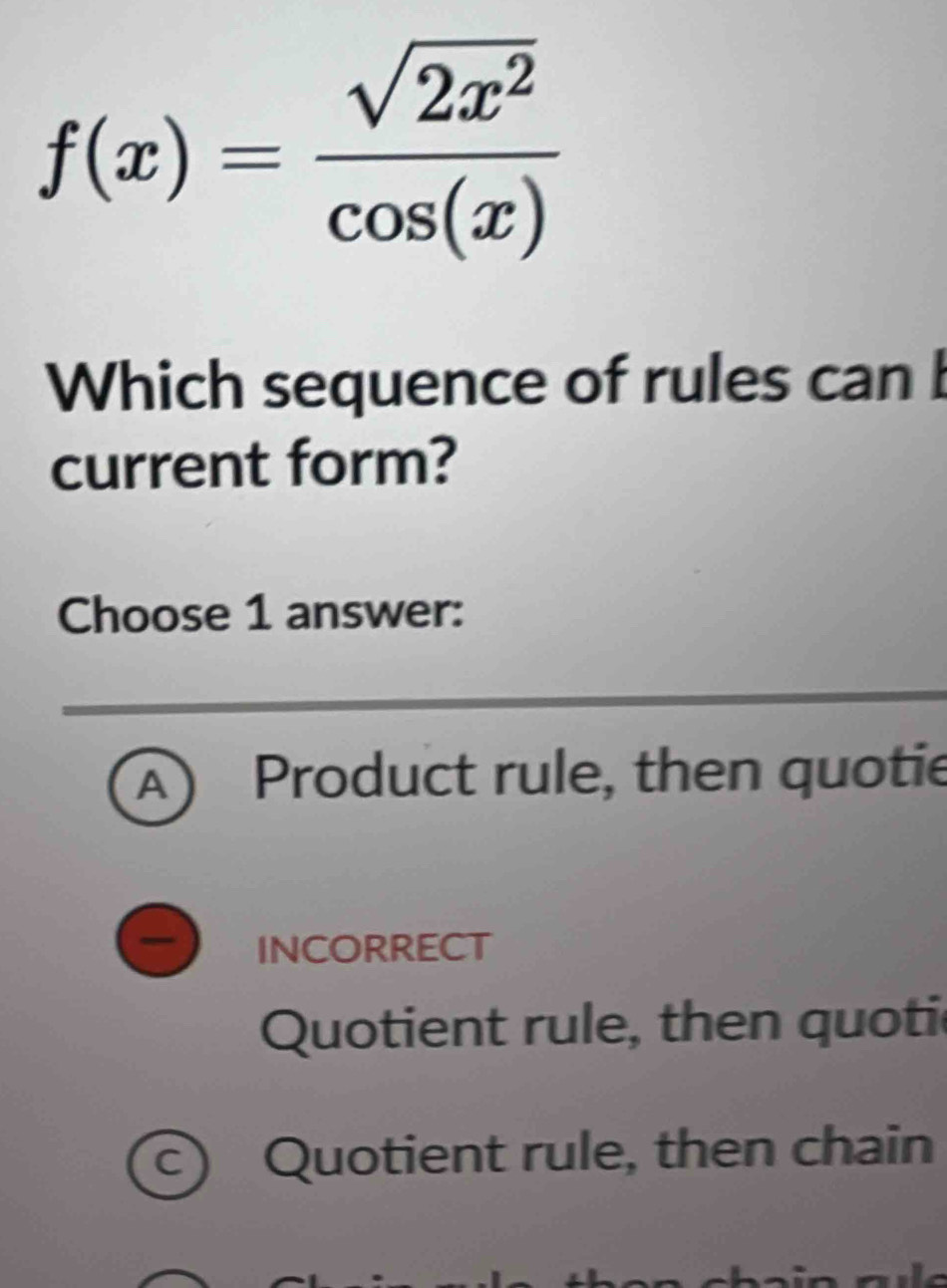 f(x)= sqrt(2x^2)/cos (x) 
Which sequence of rules can b
current form?
Choose 1 answer:
A  Product rule, then quotie
INCORRECT
Quotient rule, then quotic
c) Quotient rule, then chain