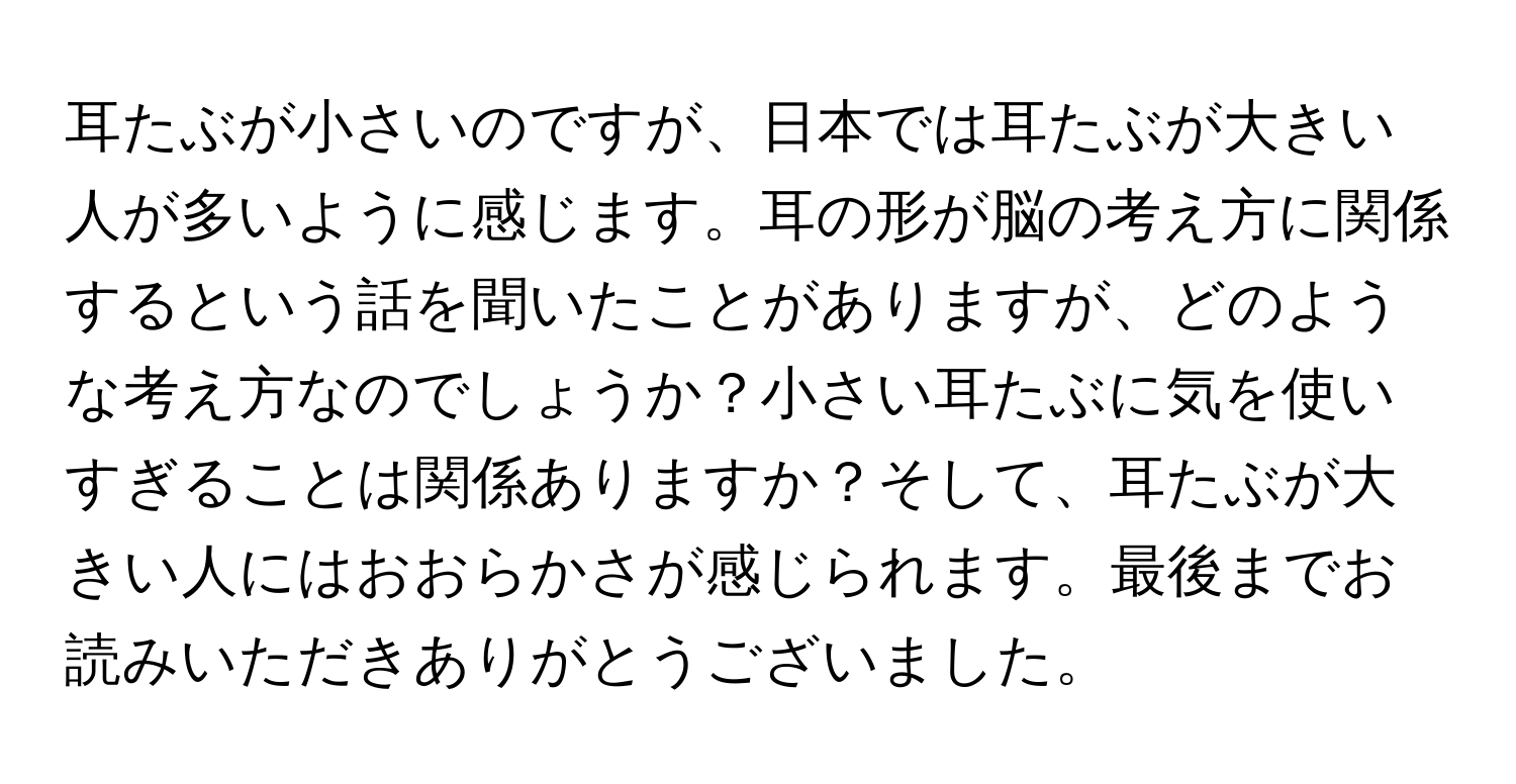 耳たぶが小さいのですが、日本では耳たぶが大きい人が多いように感じます。耳の形が脳の考え方に関係するという話を聞いたことがありますが、どのような考え方なのでしょうか？小さい耳たぶに気を使いすぎることは関係ありますか？そして、耳たぶが大きい人にはおおらかさが感じられます。最後までお読みいただきありがとうございました。