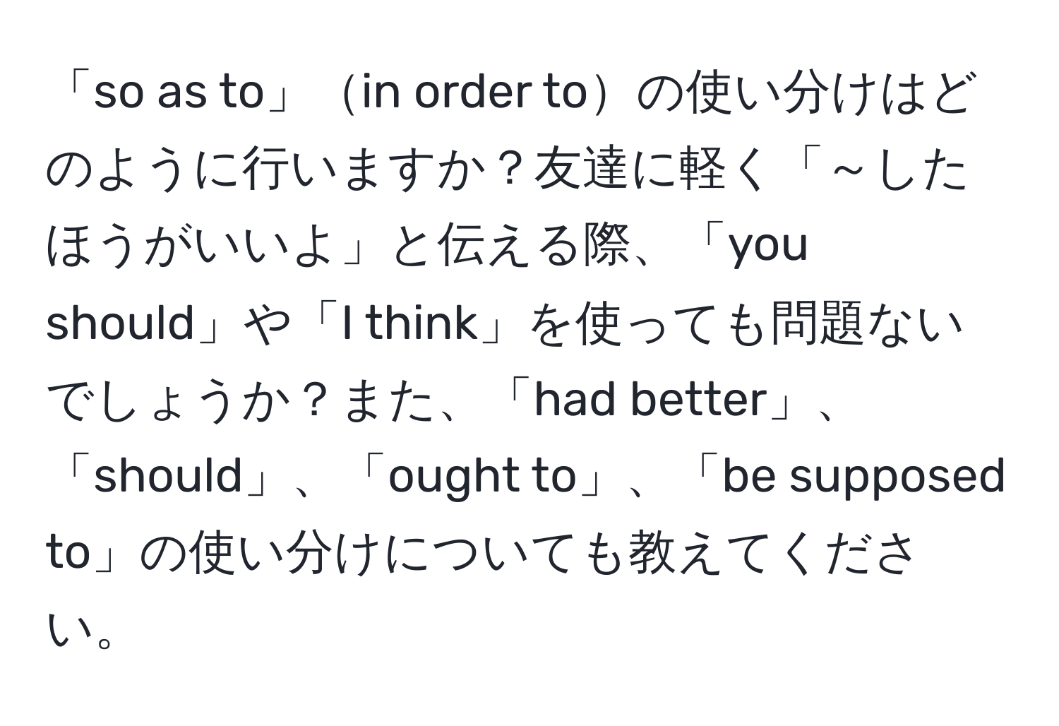 「so as to」in order toの使い分けはどのように行いますか？友達に軽く「～したほうがいいよ」と伝える際、「you should」や「I think」を使っても問題ないでしょうか？また、「had better」、「should」、「ought to」、「be supposed to」の使い分けについても教えてください。