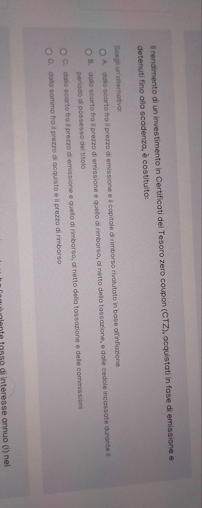 ll rendimento di un investimento in Certificati del Tesoro zero coupon (CTZ), acquistati in fase di emissione e
detenuti fino alla scadenza, è costituito:
Scegii un'alternativa:
A. dallo scarto fra il prezzo di emissione e il capitale di rimborso rivalutato in base all'inflazione
B. dallo scarto fra il prezzo di emissione e quello di rimborso, al netto della tassazione, e dalle cedole incassate durante il
periodo di possesso del titolo
C. dallo scarto fra il prezzo di emissione e quello di rimborso, al netto della tassazione e delle commissioni
D. dalla somma fra il prezzo di acquisto e il prezzo di rimborso
uivalente tasso di interesse annuo (i) nel