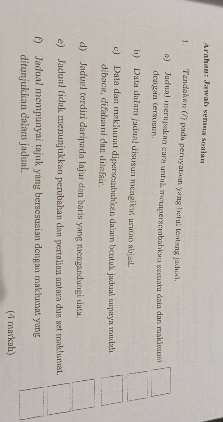 Arahan: Jawab semua soalan 
1. Tandakan (/) pada pernyataan yang betul tentang jadual. 
a) Jadual merupakan cara untuk mempersembahkan sesuatu data dan maklumat 
dengan tersusun. 
b) Data dalam jadual disusun mengikut urutan abjad. 
c) Data dan maklumat dipersembahkan dalam bentuk jadual supaya mudah 
dibaca, difahami dan ditafsir. 
d) Jadual terdiri daripada lajur dan baris yang mengandungi data. 
e) Jadual tidak menunjukkan perubahan dan pertalian antara dua set maklumat. 
f) Jadual mempunyai tajuk yang bersesuaian dengan maklumat yang 
ditunjukkan dalam jadual. 
(4 markah)