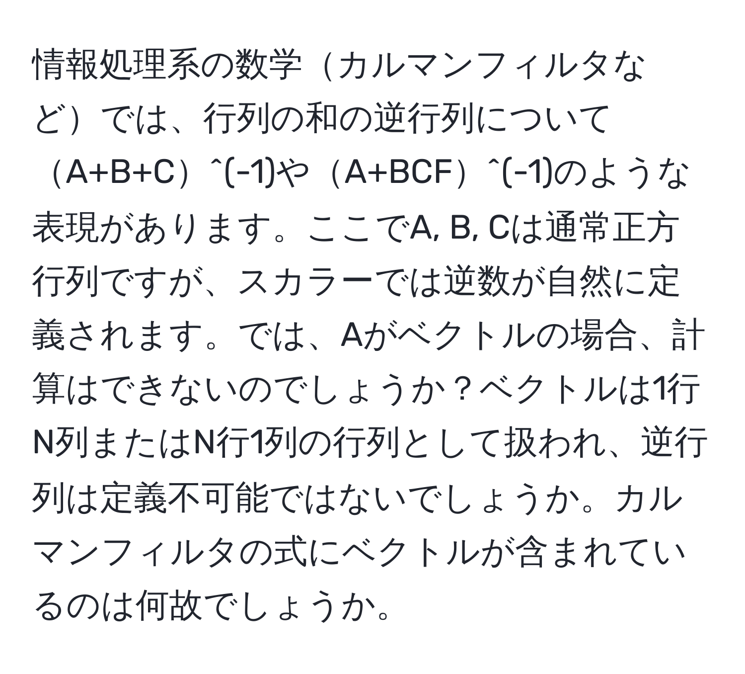 情報処理系の数学カルマンフィルタなどでは、行列の和の逆行列についてA+B+C^(-1)やA+BCF^(-1)のような表現があります。ここでA, B, Cは通常正方行列ですが、スカラーでは逆数が自然に定義されます。では、Aがベクトルの場合、計算はできないのでしょうか？ベクトルは1行N列またはN行1列の行列として扱われ、逆行列は定義不可能ではないでしょうか。カルマンフィルタの式にベクトルが含まれているのは何故でしょうか。