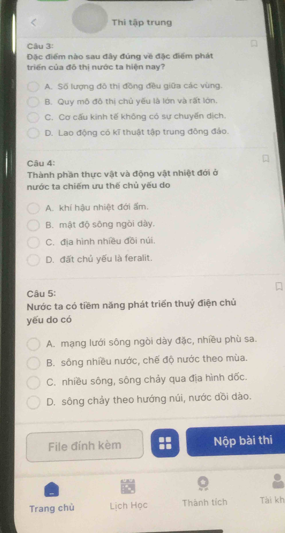 Thi tập trung
Câu 3:
Đặc điểm nào sau đây đúng về đặc điểm phát
triển của đô thị nước ta hiện nay?
A. Số lượng đô thị đồng đều giữa các vùng.
B. Quy mô đô thị chủ yếu là lớn và rất lớn.
C. Cơ cấu kinh tế không có sự chuyển dịch.
D. Lao động có kĩ thuật tập trung đông đảo.
Câu 4:
Thành phần thực vật và động vật nhiệt đới ở
nước ta chiếm ưu thế chủ yếu do
A. khí hậu nhiệt đới ẩm.
B. mật độ sông ngòi dày.
C. địa hình nhiều đồi núi.
D. đất chủ yếu là feralit.
Câu 5:
Nước ta có tiềm năng phát triển thuỷ điện chủ
yếu do có
A. mạng lưới sông ngòi dày đặc, nhiều phù sa.
B. sông nhiều nước, chế độ nước theo mùa.
C. nhiều sông, sông chảy qua địa hình dốc.
D. sông chảy theo hướng núi, nước dồi dào.
File đính kèm Nộp bài thi
Trang chù Lịch Học Thành tích Tài kh