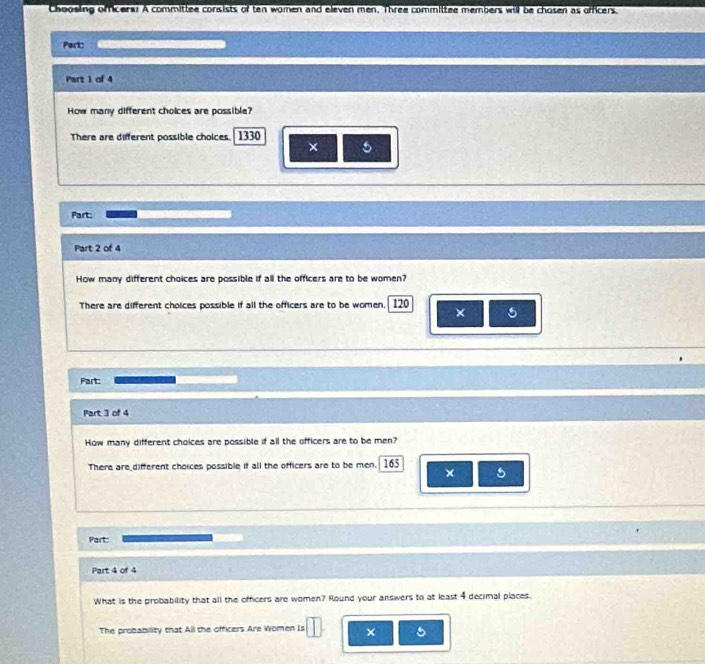 Choosling offcers! A committee consists of ten women and eleven men. Three committee members will be chosen as officers. 
Part: 
Part 1 of 4 
How many different choices are possible? 
There are different possible choices. 1330
× 
Part 
Part 2 of 4 
How many different choices are possible if all the officers are to be women? 
There are different choices possible if all the officers are to be women. 120 × 5
Part: 
Part 3 of 4 
How many different choices are possible if all the officers are to be men? 
There are_different choices possible if all the officers are to be men. 165 5 
× 
Part: 
Part 4 of 4 
What is the probability that all the officers are women? Round your answers to at least 4 decimal places. 
The probability that All the officers Are Women Is × 5
