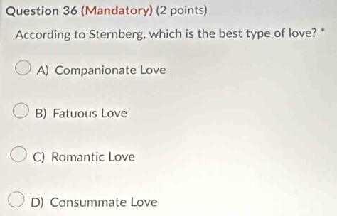 (Mandatory) (2 points)
According to Sternberg, which is the best type of love? *
A) Companionate Love
B) Fatuous Love
C) Romantic Love
D) Consummate Love