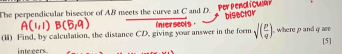 Perpendlicy 
The perpendicular bisector of AB meets the curve at C and D. 
bisector 
interseols 
(ii) Find, by calculation, the distance CD, giving your answer in the form sqrt((frac p)q) , where p and q are 
[5] 
integers.