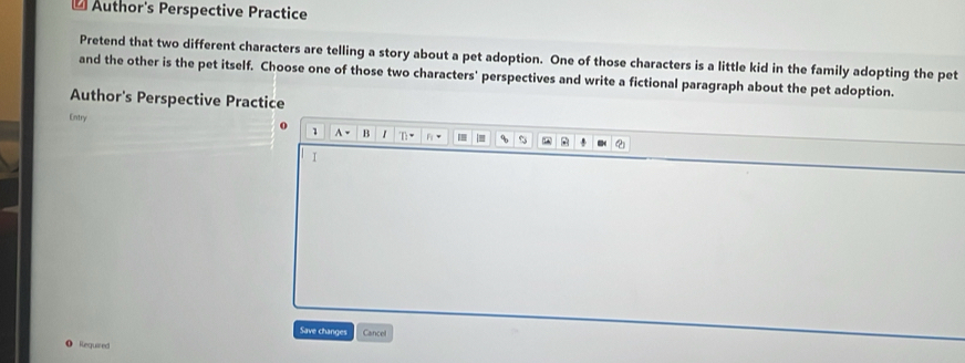 Author's Perspective Practice 
Pretend that two different characters are telling a story about a pet adoption. One of those characters is a little kid in the family adopting the pet 
and the other is the pet itself. Choose one of those two characters' perspectives and write a fictional paragraph about the pet adoption. 
Author's Perspective Practice 
Entry 
1 A= B 1 n F_1= I |= % B 
I 
Save changes Cancel 
Requared