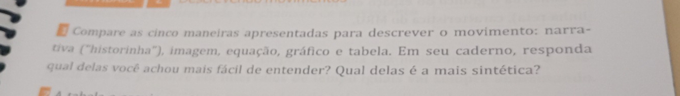 Compare as cinco maneiras apresentadas para descrever o movimento: narra- 
tiva ('historinha''), imagem, equação, gráfico e tabela. Em seu caderno, responda 
qual delas você achou mais fácil de entender? Qual delas é a mais sintética?