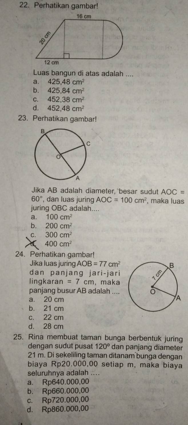 Perhatikan gambar!
Luas bangun di atas adalah ....
a. 425,48cm^2
b. 425,84cm^2
C. 452,38cm^2
d. 452,48cm^2
23. Perhatikan gambar!
Jika AB adalah diameter, besar sudut AOC=
60° , dan luas juring AOC=100cm^2 , maka luas
juring OBC adalah....
a. 100cm^2
b. 200cm^2
C. 300cm^2
a 400cm^2
24. Perhatikan gambar!
Jika luas juring AOB=77cm^2
dan panjang jari-jari
lingkaran =7cm , maka
panjang busur AB adalah ....
a. 20 cm
b. 21 cm
c. 22 cm
d. 28 cm
25. Rina membuat taman bunga berbentuk juring
dengan sudut pusat 120° dan panjang diameter
21 m. Di sekeliling taman ditanam bunga dengan
biaya Rp20.000,00 setiap m, maka biaya
seluruhnya adalah ....
a. Rp640.000,00
b. Rp660.000,00
c. Rp720.000,00
d. Rp860.000,00