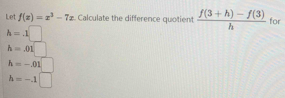 Let f(x)=x^3-7x. Calculate the difference quotient  (f(3+h)-f(3))/h  for
h=.1□
h=-.01□
h=-.1□