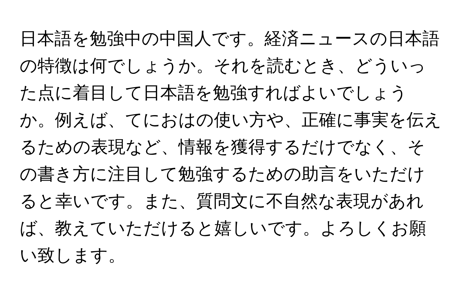 日本語を勉強中の中国人です。経済ニュースの日本語の特徴は何でしょうか。それを読むとき、どういった点に着目して日本語を勉強すればよいでしょうか。例えば、てにおはの使い方や、正確に事実を伝えるための表現など、情報を獲得するだけでなく、その書き方に注目して勉強するための助言をいただけると幸いです。また、質問文に不自然な表現があれば、教えていただけると嬉しいです。よろしくお願い致します。